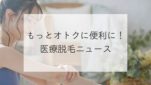 もっとオトクに便利に！医療脱毛ニュース